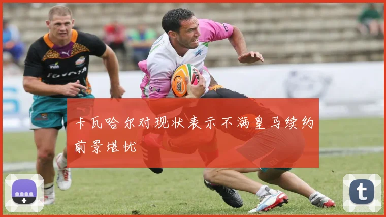 卡瓦哈尔对现状表示不满皇马续约前景堪忧