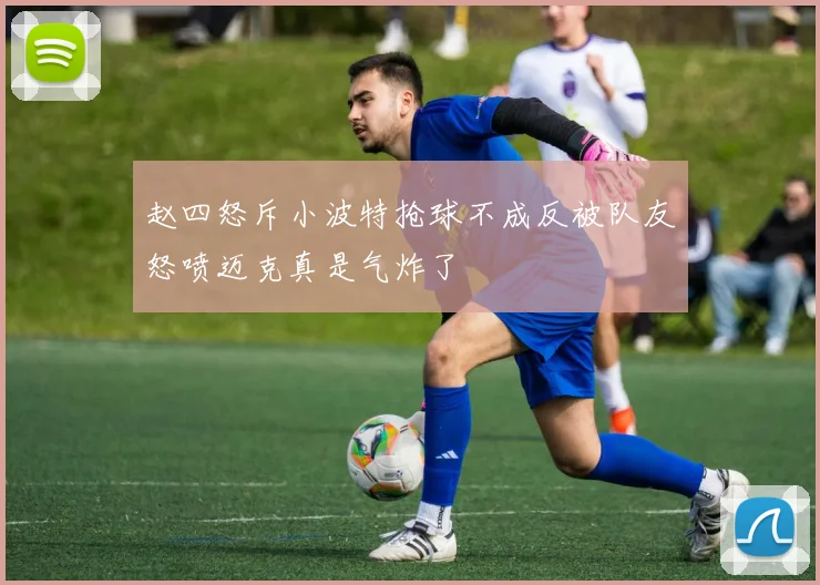 赵四怒斥小波特抢球不成反被队友怒喷迈克真是气炸了