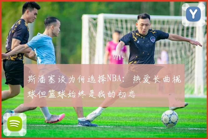 斯潘塞谈为何选择NBA：热爱长曲棍球但篮球始终是我的初恋