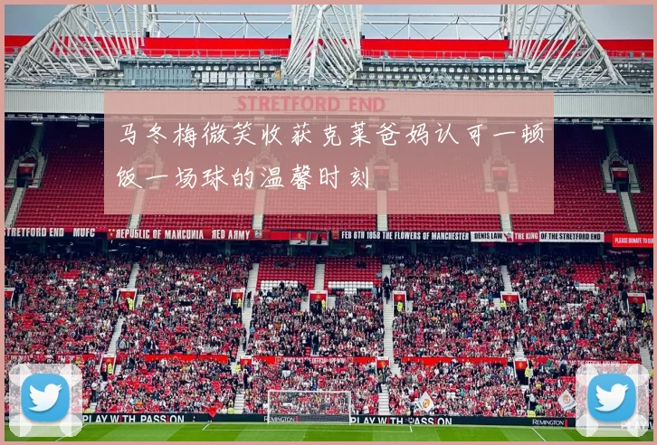 马冬梅微笑收获克莱爸妈认可一顿饭一场球的温馨时刻