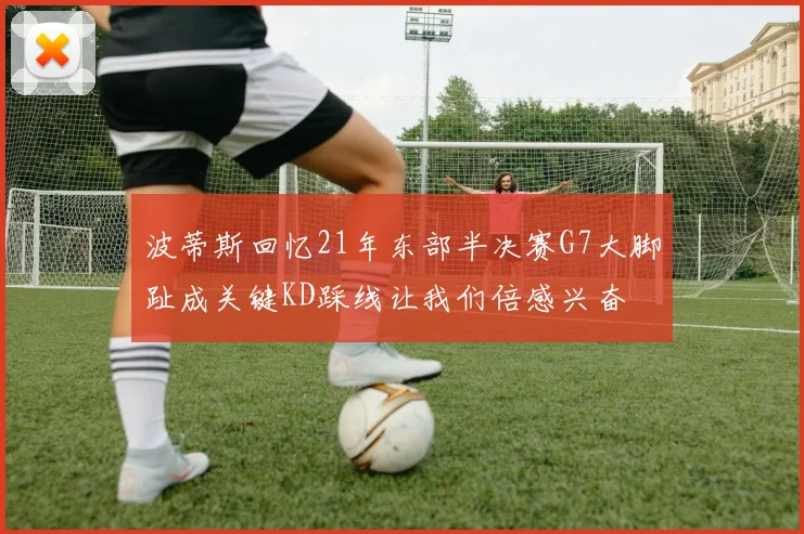 波蒂斯回忆21年东部半决赛G7大脚趾成关键KD踩线让我们倍感兴奋