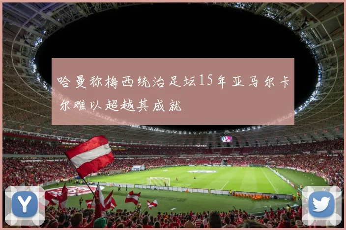 哈曼称梅西统治足坛15年亚马尔卡尔难以超越其成就