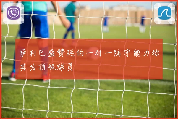 萨利巴盛赞廷伯一对一防守能力称其为顶级球员