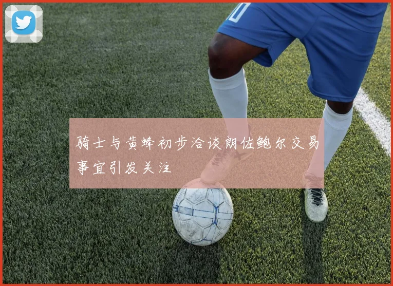 骑士与黄蜂初步洽谈朗佐鲍尔交易事宜引发关注