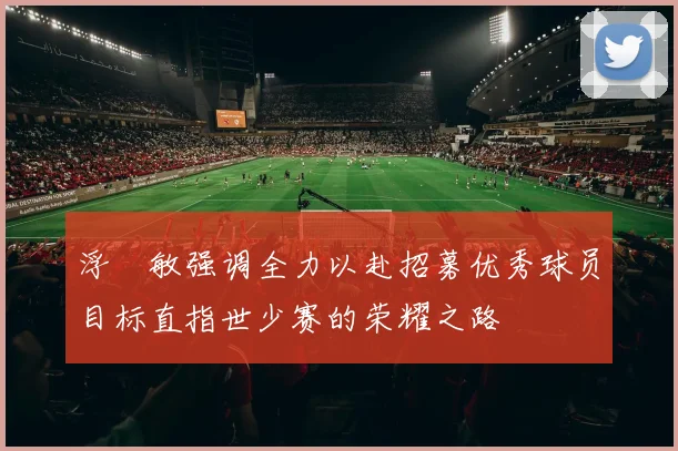 浮嶋敏强调全力以赴招募优秀球员目标直指世少赛的荣耀之路