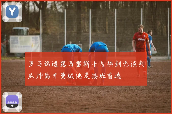 罗马诺透露马雷斯卡与热刺无谈判瓜帅离开曼城他是接班首选