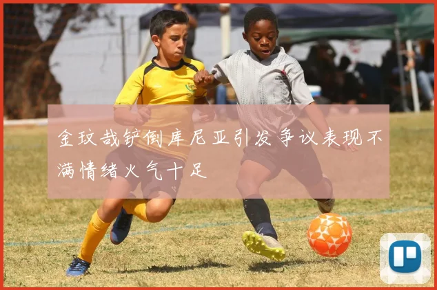 金玟哉铲倒库尼亚引发争议表现不满情绪火气十足