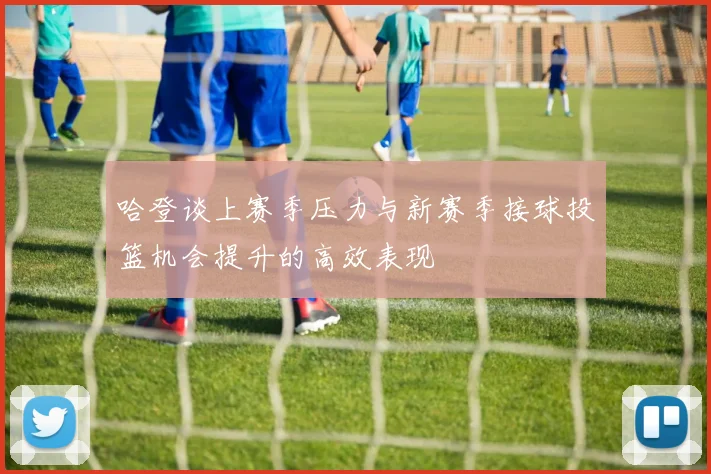 哈登谈上赛季压力与新赛季接球投篮机会提升的高效表现