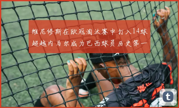 维尼修斯在欧冠淘汰赛中打入14球超越内马尔成为巴西球员历史第一人
