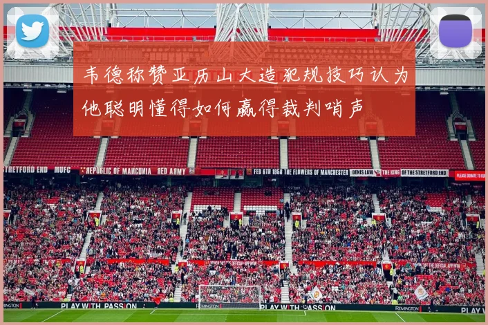 韦德称赞亚历山大造犯规技巧认为他聪明懂得如何赢得裁判哨声