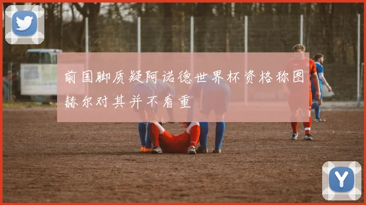 前国脚质疑阿诺德世界杯资格称图赫尔对其并不看重