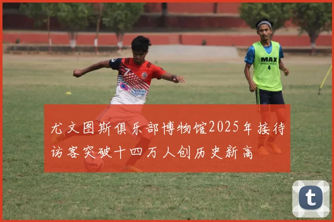 尤文图斯俱乐部博物馆2025年接待访客突破十四万人创历史新高