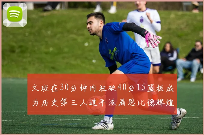 文班在30分钟内狂砍40分15篮板成为历史第三人追平浓眉恩比德辉煌纪录