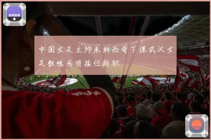 中国女足主帅米利西奇下课武汉女足教练或将接任新职