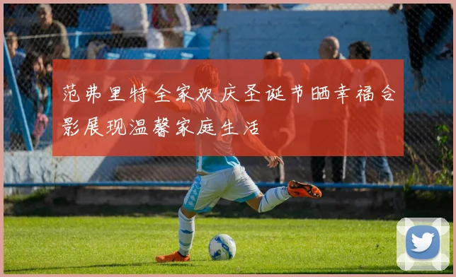 范弗里特全家欢庆圣诞节晒幸福合影展现温馨家庭生活