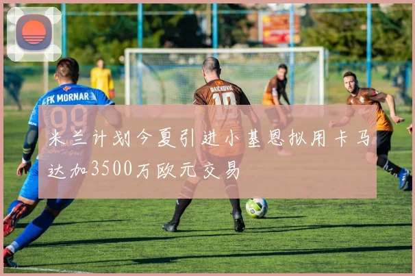 米兰计划今夏引进小基恩拟用卡马达加3500万欧元交易