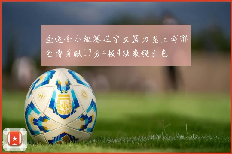 全运会小组赛辽宁女篮力克上海邢金博贡献17分4板4助表现出色