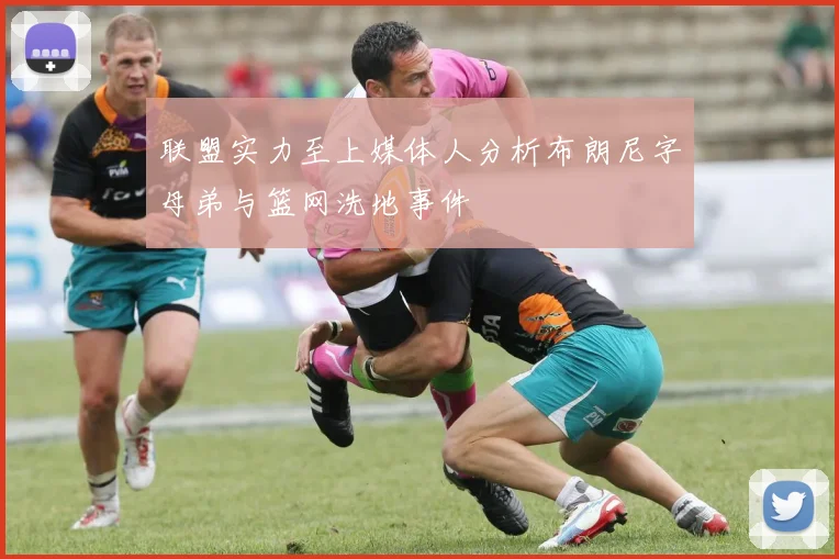 联盟实力至上媒体人分析布朗尼字母弟与篮网洗地事件