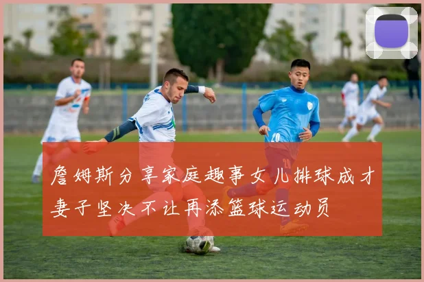 詹姆斯分享家庭趣事女儿排球成才妻子坚决不让再添篮球运动员