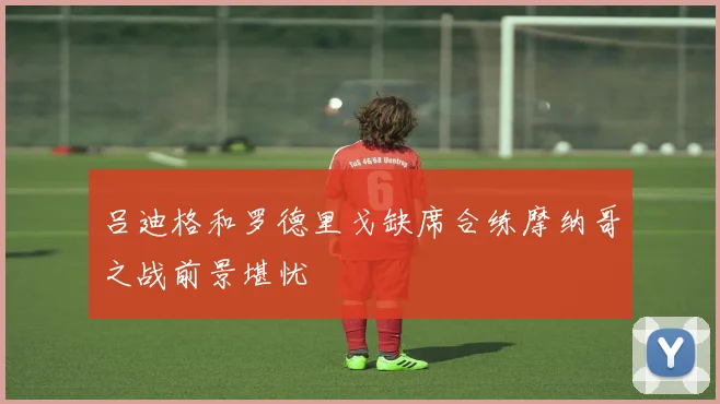 吕迪格和罗德里戈缺席合练摩纳哥之战前景堪忧