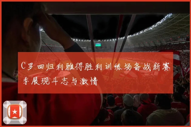 C罗回归利雅得胜利训练场备战新赛季展现斗志与激情