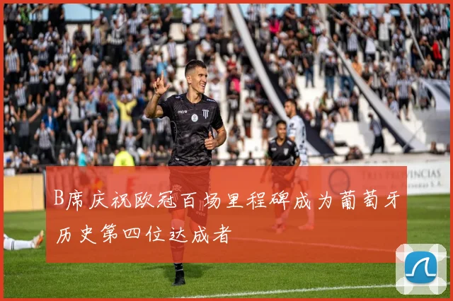 B席庆祝欧冠百场里程碑成为葡萄牙历史第四位达成者