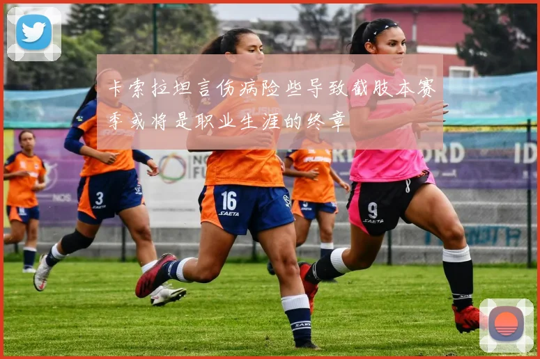 卡索拉坦言伤病险些导致截肢本赛季或将是职业生涯的终章