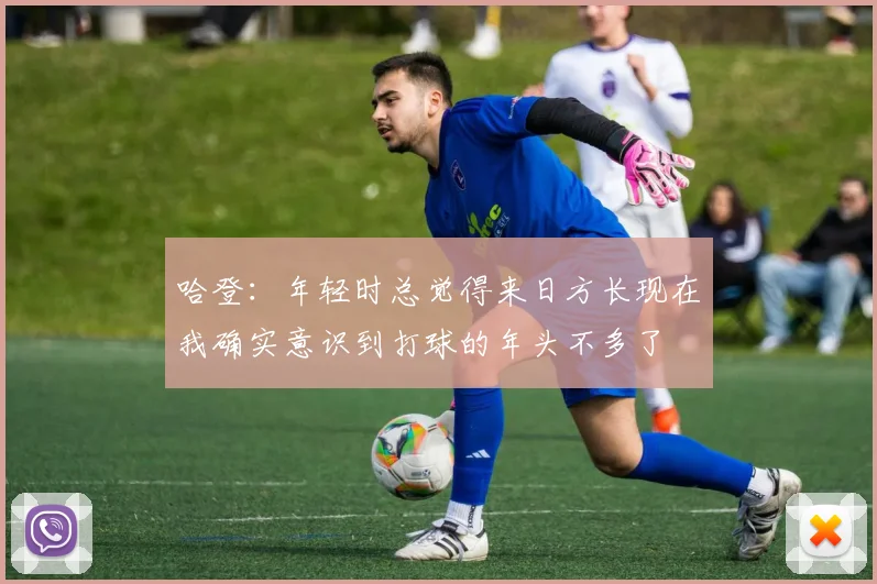 哈登：年轻时总觉得来日方长现在我确实意识到打球的年头不多了