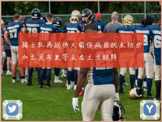 骑士队再战热火前伤病困扰米切尔加兰莫布里等五名主力缺阵