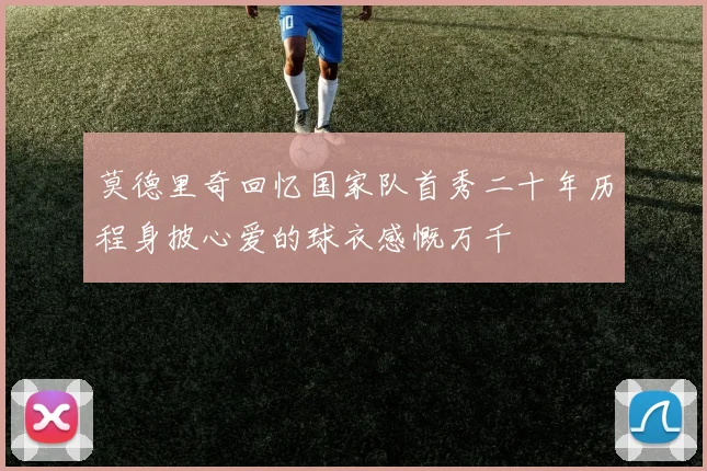 莫德里奇回忆国家队首秀二十年历程身披心爱的球衣感慨万千