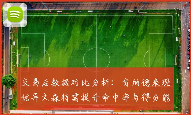 交易后数据对比分析：肯纳德表现优异文森特需提升命中率与得分能力