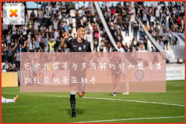 巴尔扎雷蒂与罗马解约将加盟马赛担任贝纳蒂亚助手
