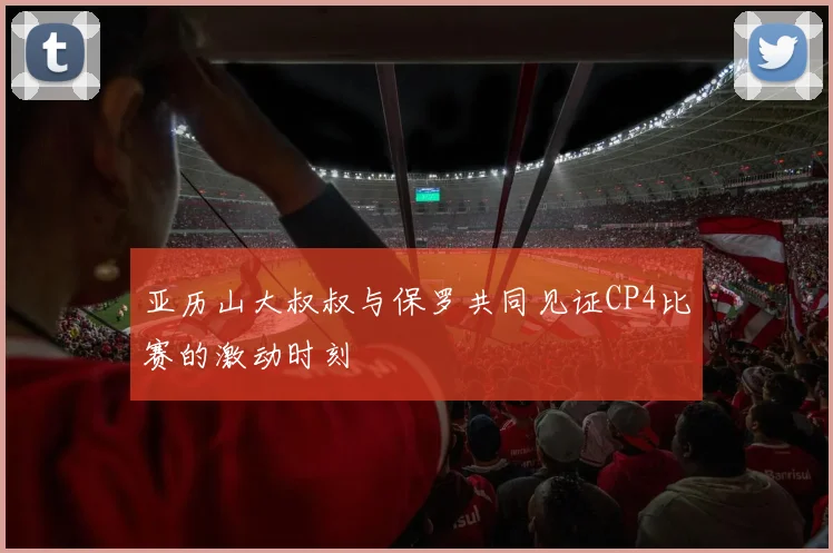亚历山大叔叔与保罗共同见证CP4比赛的激动时刻